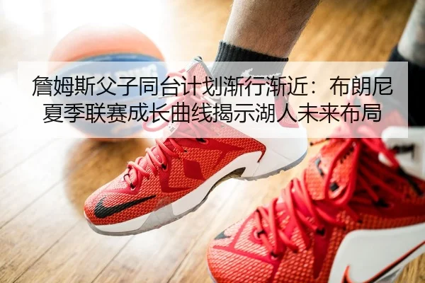 詹姆斯父子同台计划渐行渐近：布朗尼夏季联赛成长曲线揭示湖人未来布局
