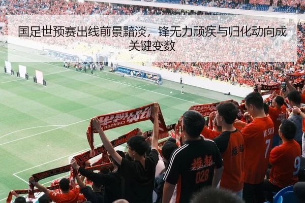 国足世预赛出线前景黯淡，锋无力顽疾与归化动向成关键变数
