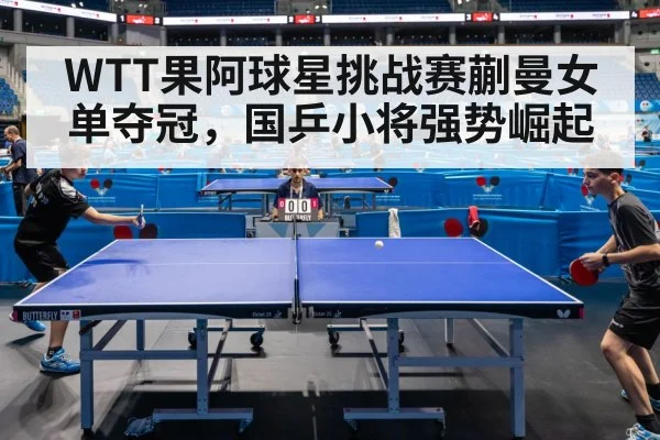 WTT果阿球星挑战赛蒯曼女单夺冠,国乒小将强势崛起