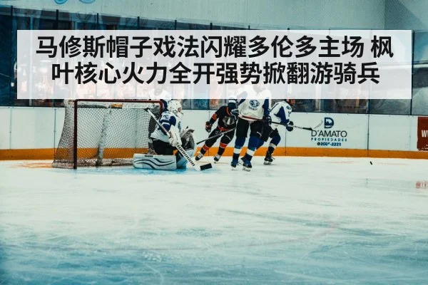 马修斯帽子戏法闪耀多伦多主场 枫叶核心火力全开强势掀翻游骑兵