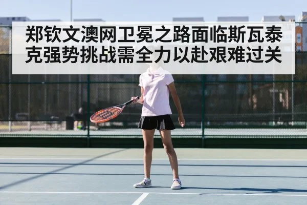 郑钦文澳网卫冕之路面临斯瓦泰克强势挑战需全力以赴艰难过关